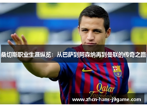 桑切斯职业生涯纵览：从巴萨到阿森纳再到曼联的传奇之路