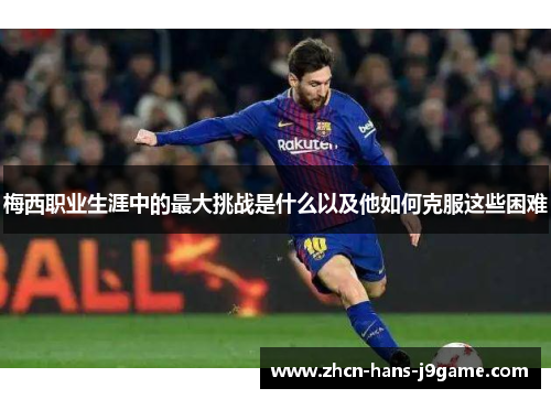 梅西职业生涯中的最大挑战是什么以及他如何克服这些困难 梅西职业生涯中的最大挑战是什么以及他如何克服这些困难
