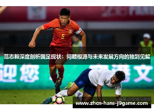 范志毅深度剖析国足现状:问题根源与未来发展方向的独到见解 范志毅深度剖析国足现状:问题根源与未来发展方向的独到见解