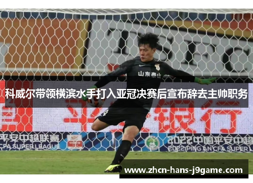 科威尔带领横滨水手打入亚冠决赛后宣布辞去主帅职务