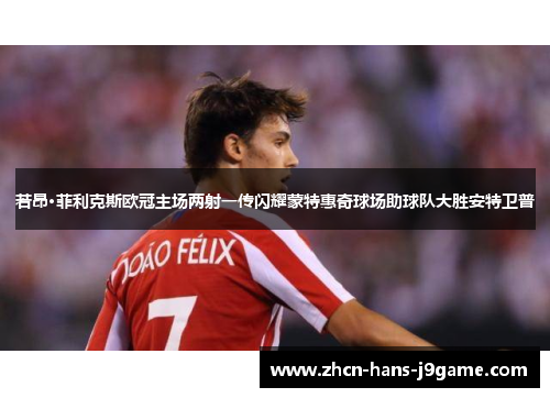 若昂·菲利克斯欧冠主场两射一传闪耀蒙特惠奇球场助球队大胜安特卫普